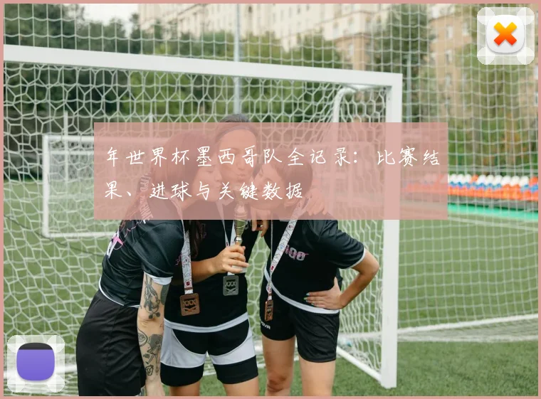 年世界杯墨西哥队全记录：比赛结果、进球与关键数据