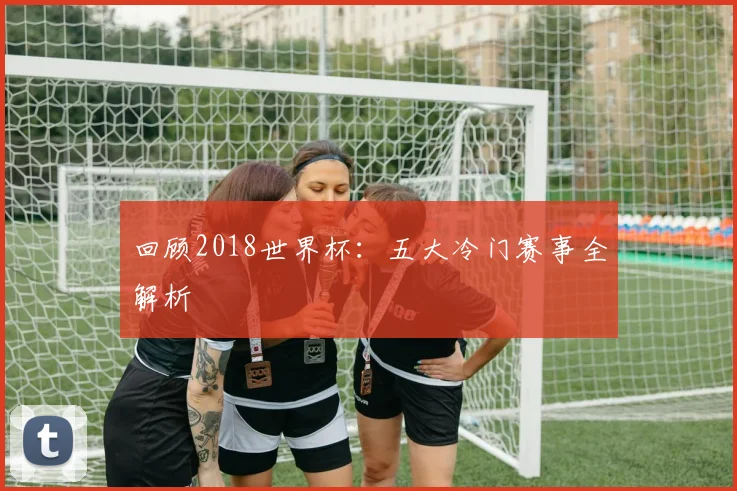 回顾2018世界杯：五大冷门赛事全解析